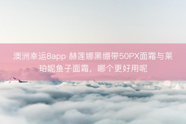 澳洲幸运8app 赫莲娜黑绷带50PX面霜与莱珀妮鱼子面霜，哪个更好用呢