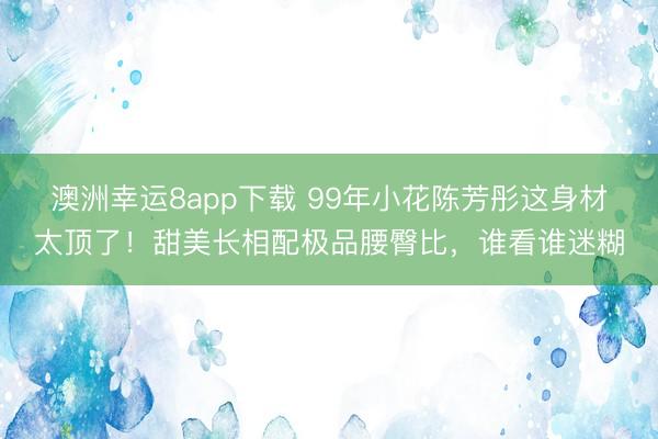 澳洲幸运8app下载 99年小花陈芳彤这身材太顶了！甜美长相配极品腰臀比，谁看谁迷糊