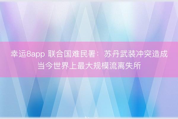 幸运8app 联合国难民署：苏丹武装冲突造成当今世界上最大规模流离失所