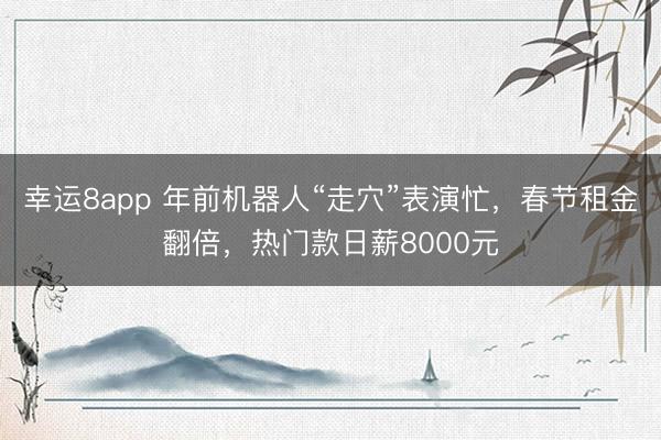 幸运8app 年前机器人“走穴”表演忙，春节租金翻倍，热门款日薪8000元