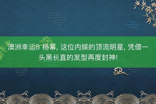 澳洲幸运8 杨幂， 这位内娱的顶流明星， 凭借一头黑长直的发型再度封神!